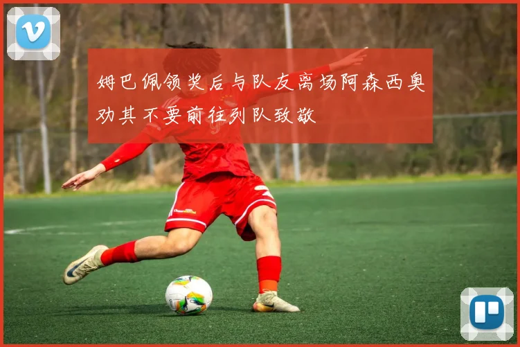 姆巴佩领奖后与队友离场阿森西奥劝其不要前往列队致敬
