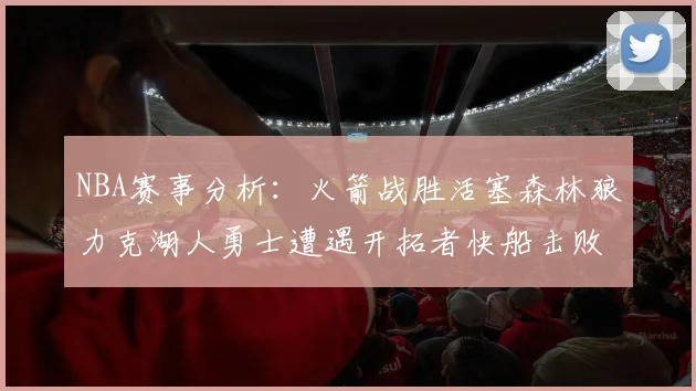 NBA赛事分析：火箭战胜活塞森林狼力克湖人勇士遭遇开拓者快船击败太阳