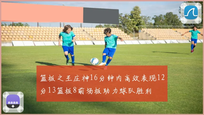 篮板之王庄神16分钟内高效表现12分13篮板8前场板助力球队胜利