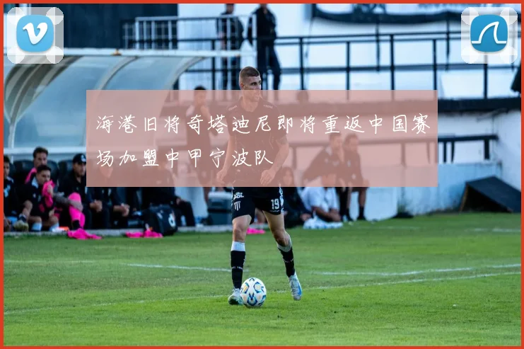 海港旧将奇塔迪尼即将重返中国赛场加盟中甲宁波队