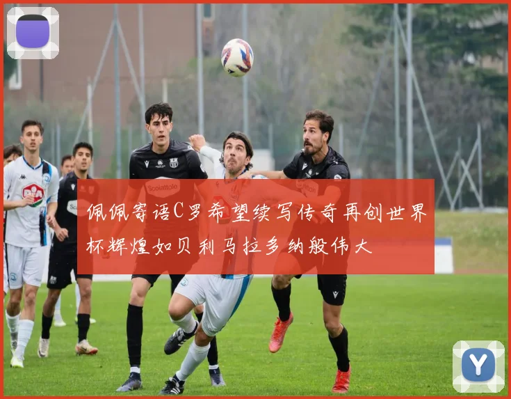 佩佩寄语C罗希望续写传奇再创世界杯辉煌如贝利马拉多纳般伟大
