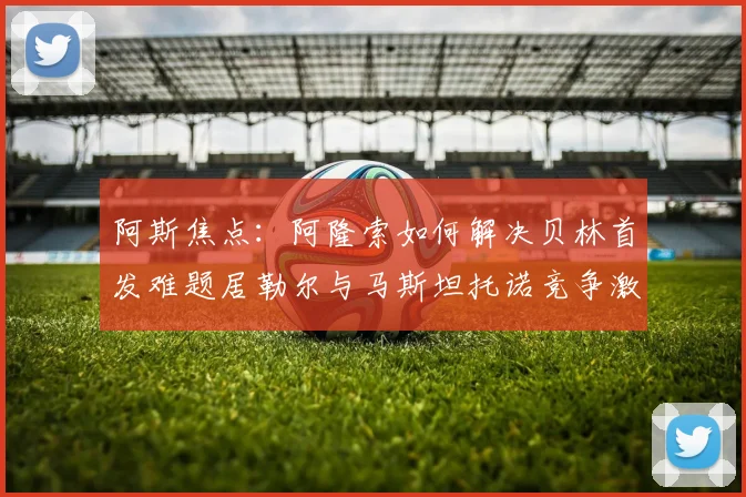 阿斯焦点：阿隆索如何解决贝林首发难题居勒尔与马斯坦托诺竞争激烈