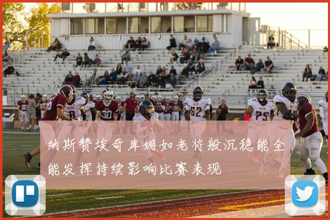 纳斯赞埃奇库姆如老将般沉稳能全能发挥持续影响比赛表现