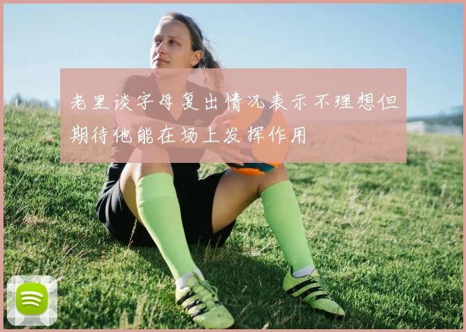 老里谈字母复出情况表示不理想但期待他能在场上发挥作用