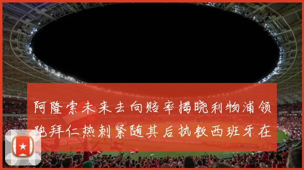 阿隆索未来去向赔率揭晓利物浦领跑拜仁热刺紧随其后执教西班牙在列