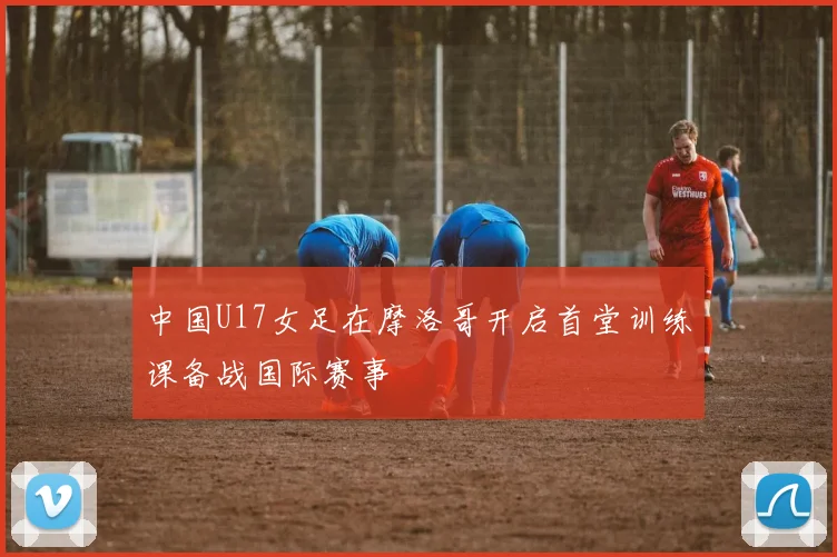 中国U17女足在摩洛哥开启首堂训练课备战国际赛事