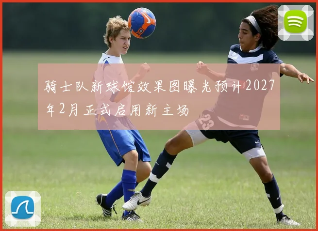 骑士队新球馆效果图曝光预计2027年2月正式启用新主场