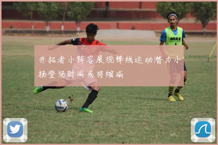 开拓者小阵容展现锋线运动潜力小杨登场时间或将缩减