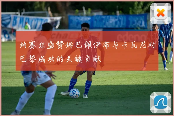 纳赛尔盛赞姆巴佩伊布与卡瓦尼对巴黎成功的关键贡献