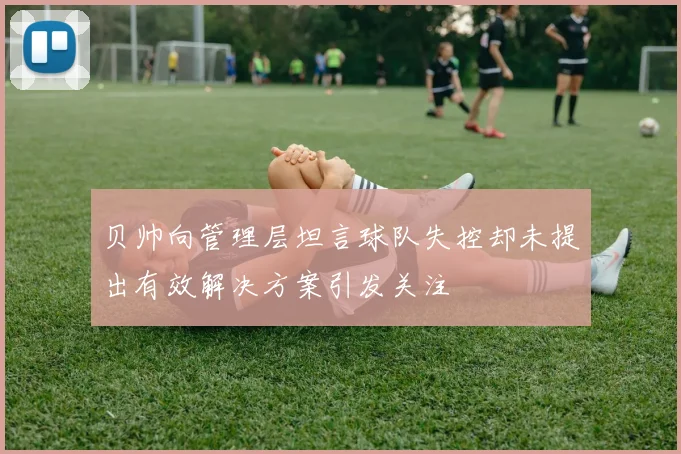 贝帅向管理层坦言球队失控却未提出有效解决方案引发关注