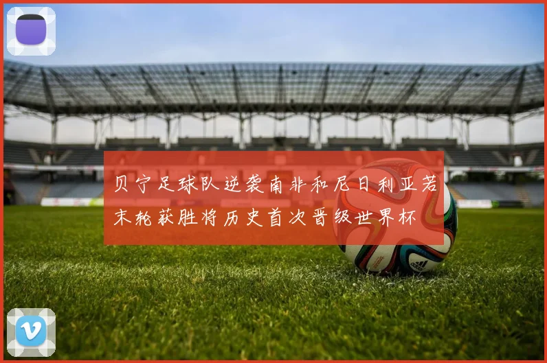 贝宁足球队逆袭南非和尼日利亚若末轮获胜将历史首次晋级世界杯