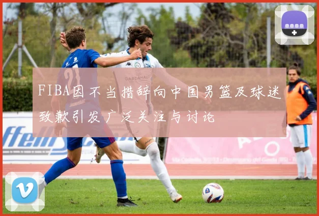 FIBA因不当措辞向中国男篮及球迷致歉引发广泛关注与讨论
