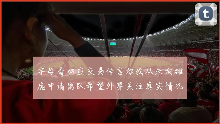 字母哥回应交易传言称我从未向雄鹿申请离队希望外界关注真实情况