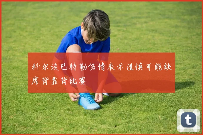 科尔谈巴特勒伤情表示谨慎可能缺席背靠背比赛