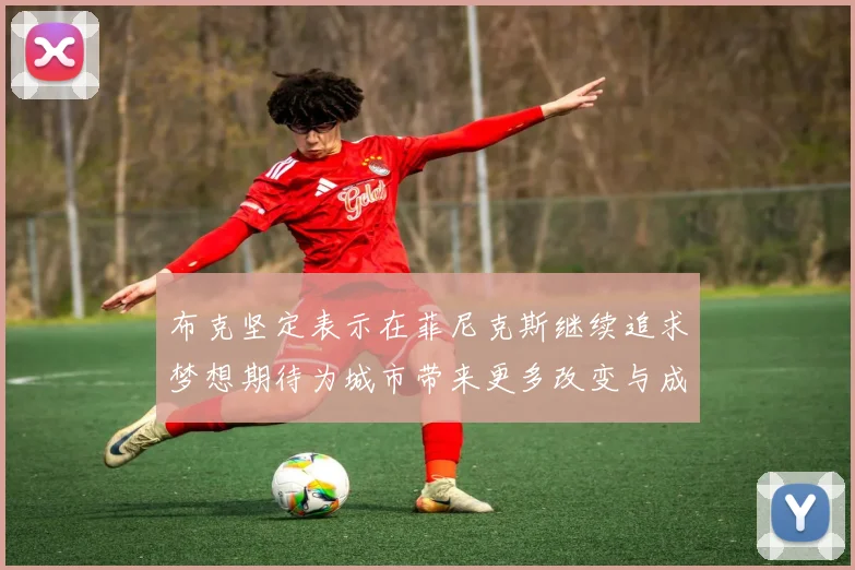 布克坚定表示在菲尼克斯继续追求梦想期待为城市带来更多改变与成就