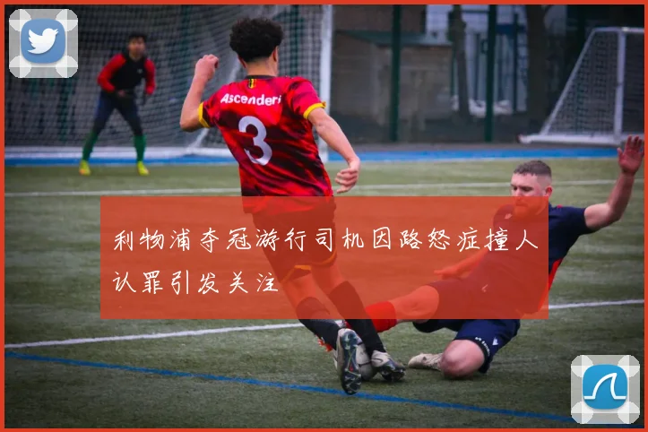 利物浦夺冠游行司机因路怒症撞人认罪引发关注