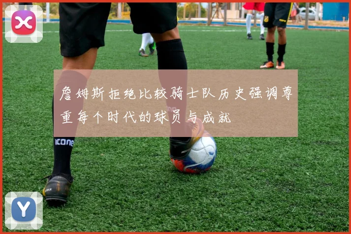 詹姆斯拒绝比较骑士队历史强调尊重每个时代的球员与成就
