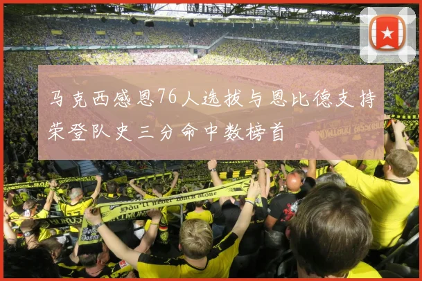 马克西感恩76人选拔与恩比德支持荣登队史三分命中数榜首