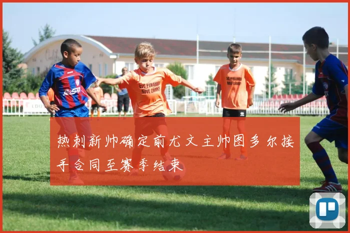 热刺新帅确定前尤文主帅图多尔接手合同至赛季结束