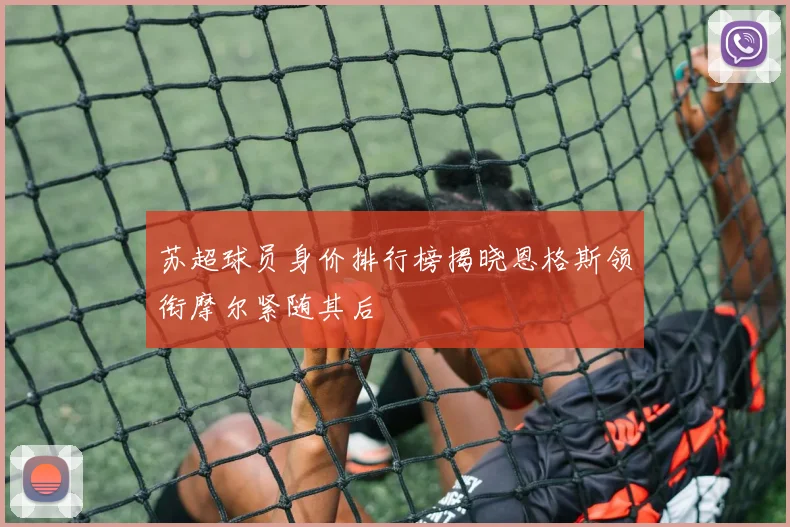 苏超球员身价排行榜揭晓恩格斯领衔摩尔紧随其后