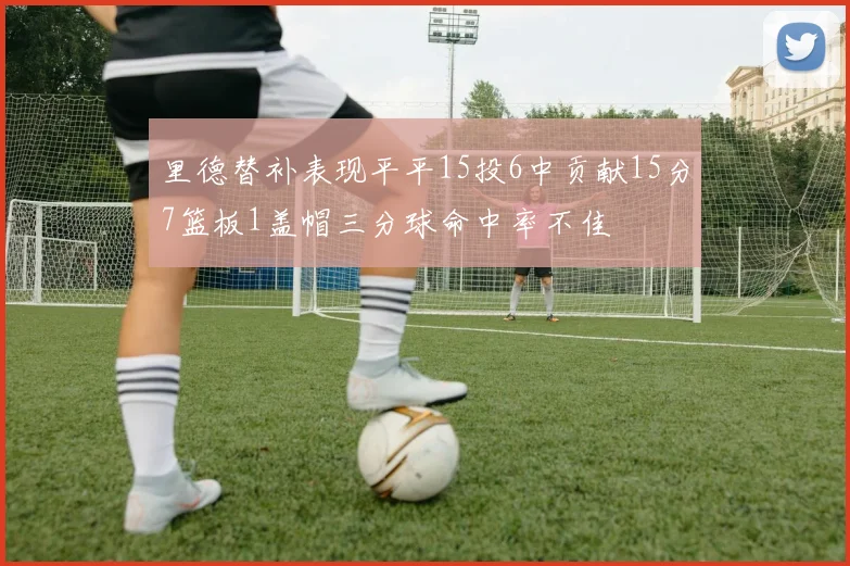 里德替补表现平平15投6中贡献15分7篮板1盖帽三分球命中率不佳