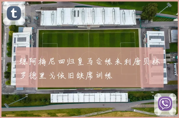 琼阿梅尼回归皇马合练米利唐贝林罗德里戈依旧缺席训练