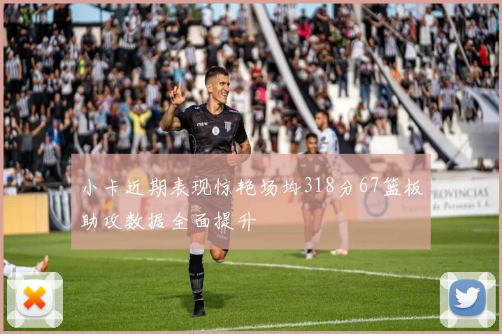 小卡近期表现惊艳场均318分67篮板助攻数据全面提升