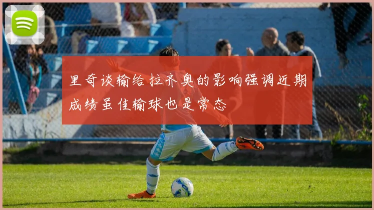 里奇谈输给拉齐奥的影响强调近期成绩虽佳输球也是常态