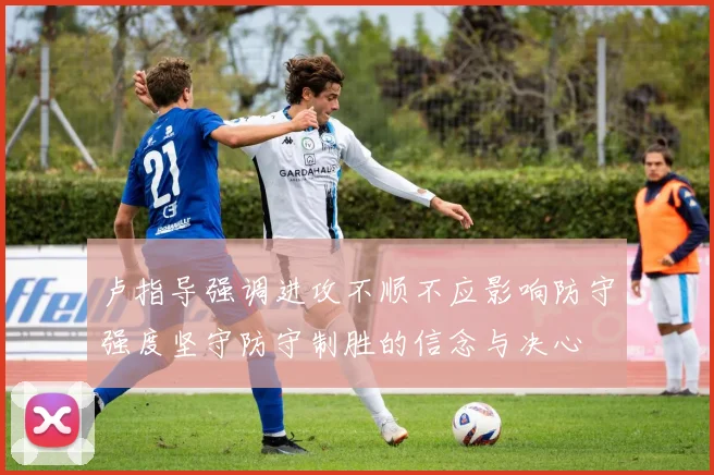 卢指导强调进攻不顺不应影响防守强度坚守防守制胜的信念与决心